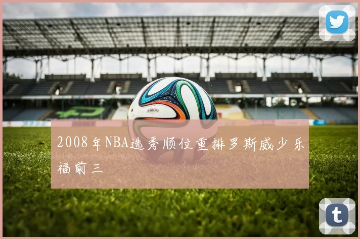 2008年NBA选秀顺位重排罗斯威少乐福前三