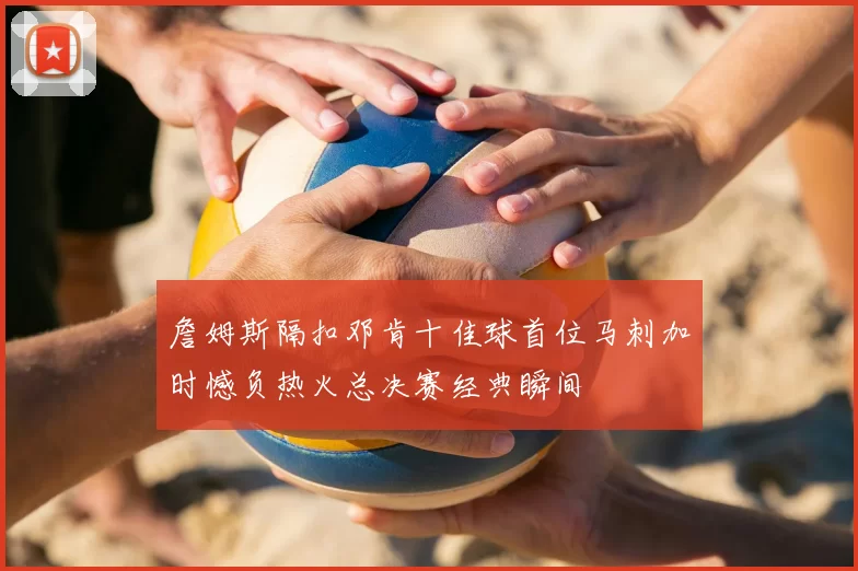 詹姆斯隔扣邓肯十佳球首位马刺加时憾负热火总决赛经典瞬间