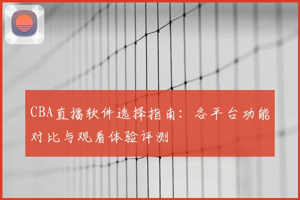 CBA直播软件选择指南：各平台功能对比与观看体验评测