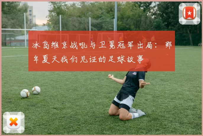 冰岛维京战吼与卫冕冠军出局：那年夏天我们见证的足球故事