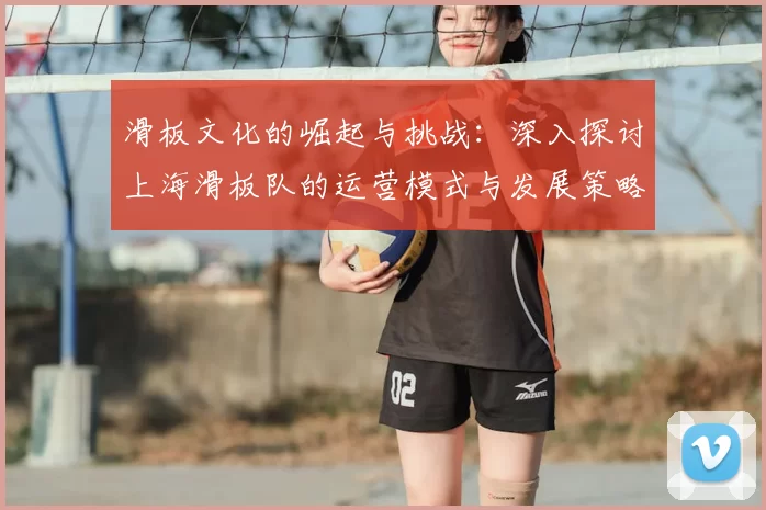 滑板文化的崛起与挑战：深入探讨上海滑板队的运营模式与发展策略