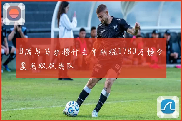 B席与马尔穆什去年纳税1780万镑今夏或双双离队