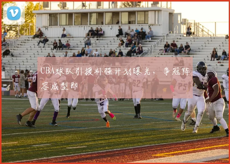 CBA球队引援补强计划曝光，争冠阵容成型即