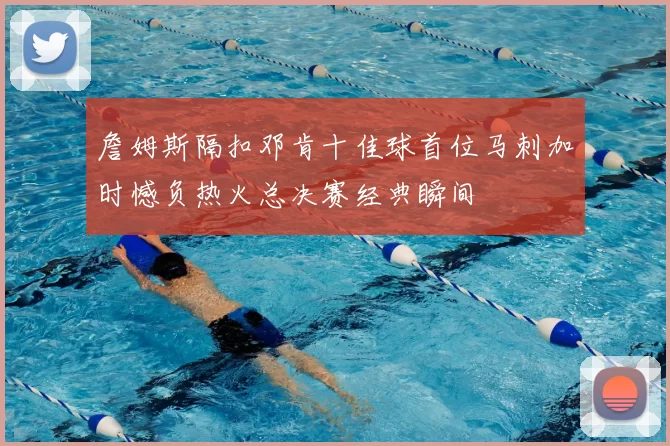 詹姆斯隔扣邓肯十佳球首位马刺加时憾负热火总决赛经典瞬间