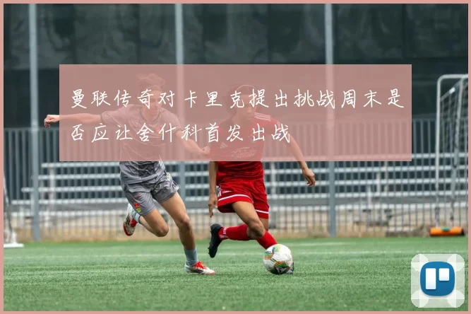 曼联传奇对卡里克提出挑战周末是否应让舍什科首发出战