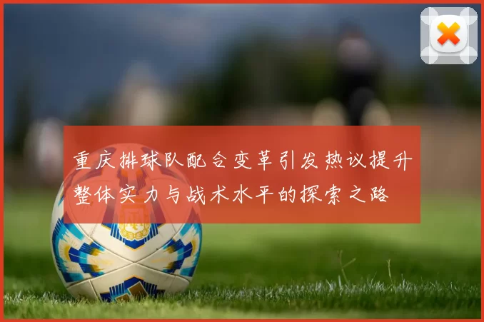 重庆排球队配合变革引发热议提升整体实力与战术水平的探索之路