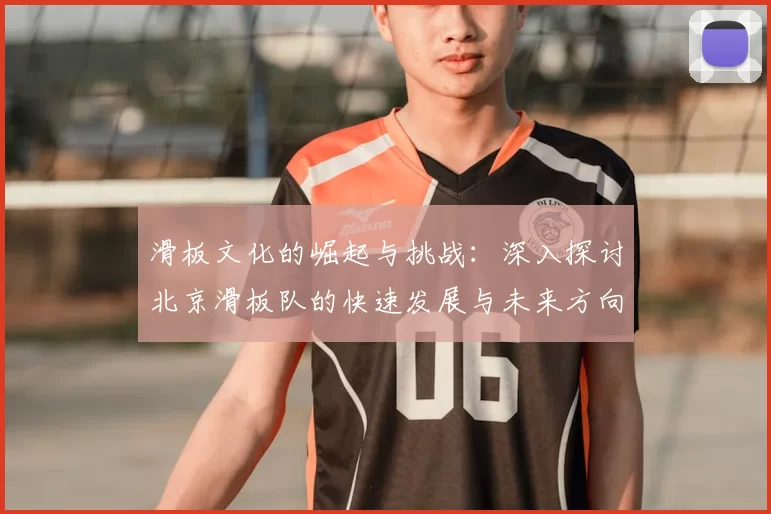 滑板文化的崛起与挑战：深入探讨北京滑板队的快速发展与未来方向