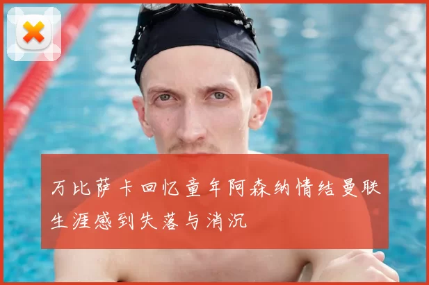 万比萨卡回忆童年阿森纳情结曼联生涯感到失落与消沉