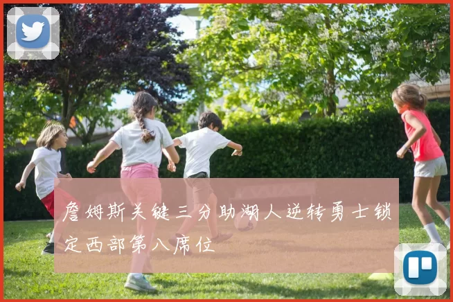 詹姆斯关键三分助湖人逆转勇士锁定西部第八席位