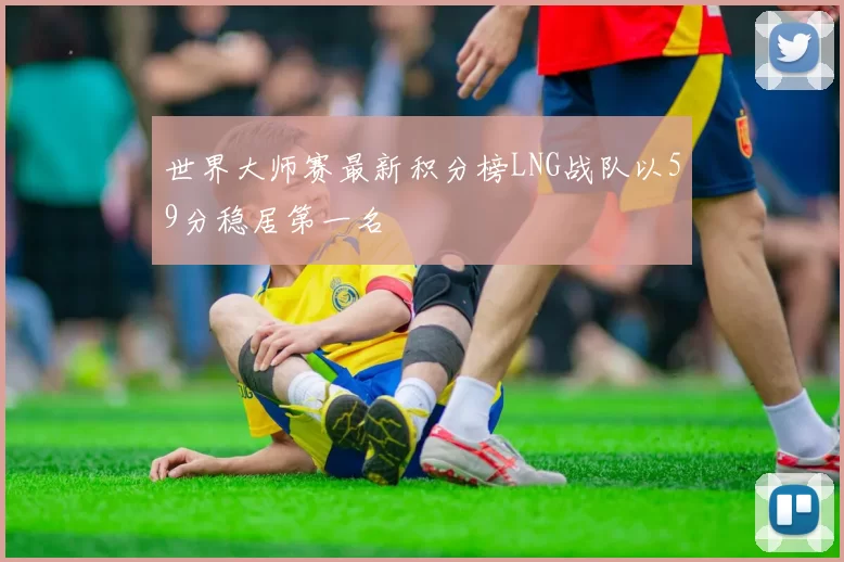 世界大师赛最新积分榜LNG战队以59分稳居第一名