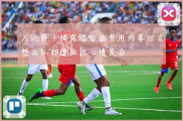 万比萨卡揭露滕哈赫弃用内幕坦言想离队却遭阻拦心情复杂