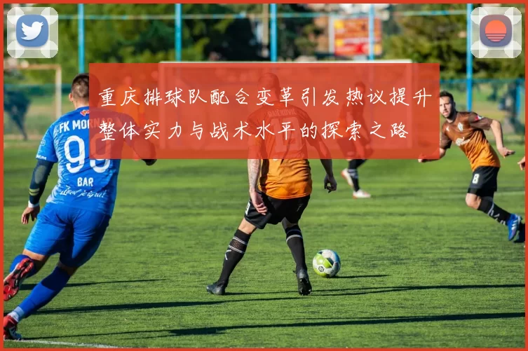 重庆排球队配合变革引发热议提升整体实力与战术水平的探索之路