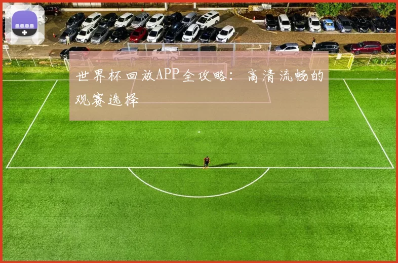 世界杯回放APP全攻略:高清流畅的观赛选择