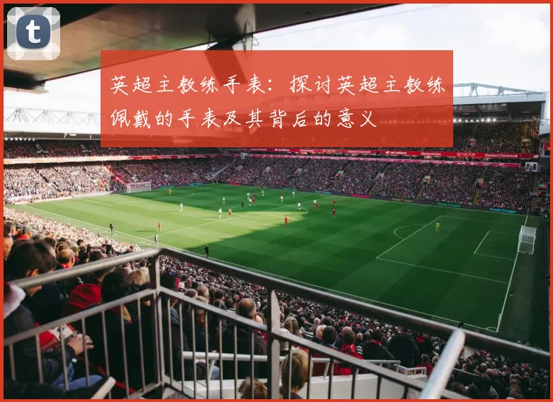 英超主教练手表：探讨英超主教练佩戴的手表及其背后的意义