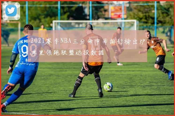 2021赛季NBA三分命中率排行榜出炉库里领跑联盟远投数据