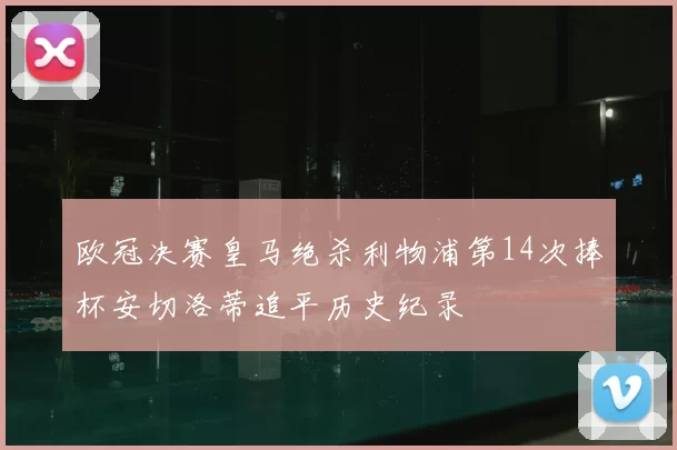 欧冠决赛皇马绝杀利物浦第14次捧杯安切洛蒂追平历史纪录