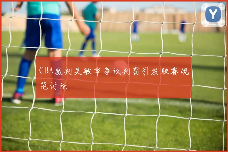 CBA裁判吴敏华争议判罚引发联赛规范讨论