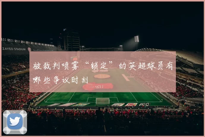 被裁判喷雾“锁定”的英超球员有哪些争议时刻