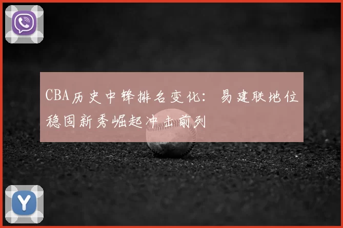 CBA历史中锋排名变化：易建联地位稳固新秀崛起冲击前列