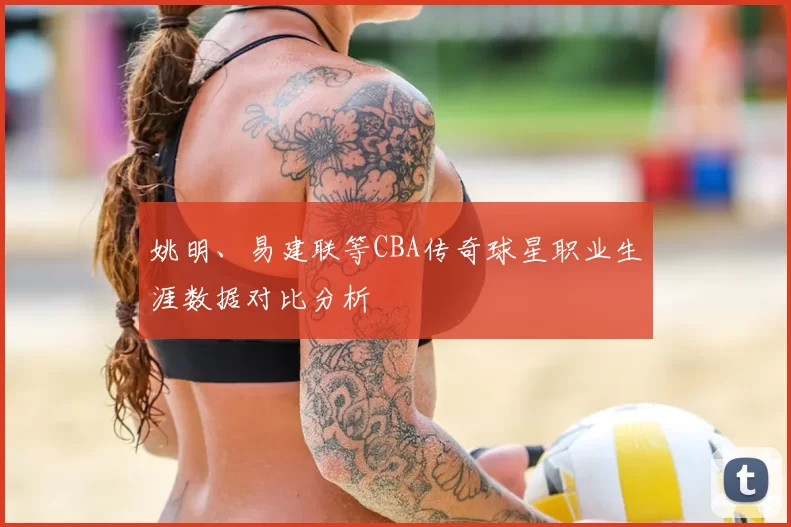 姚明、易建联等CBA传奇球星职业生涯数据对比分析