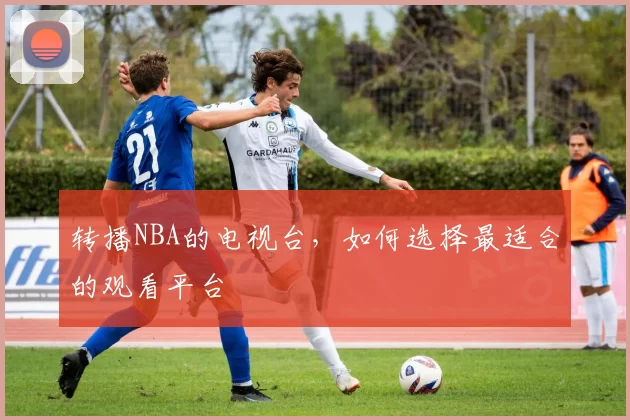 转播NBA的电视台，如何选择最适合的观看平台