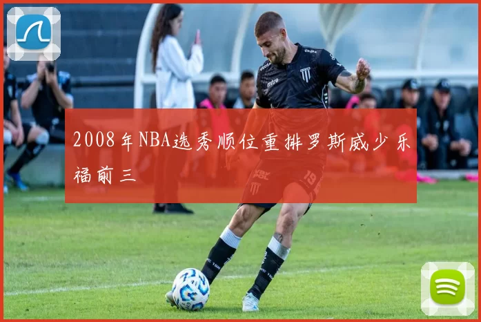 2008年NBA选秀顺位重排罗斯威少乐福前三