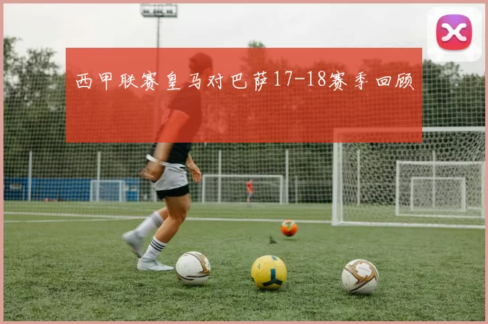 西甲联赛皇马对巴萨17-18赛季回顾