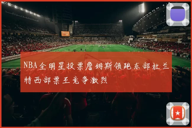NBA全明星投票詹姆斯领跑东部杜兰特西部票王竞争激烈