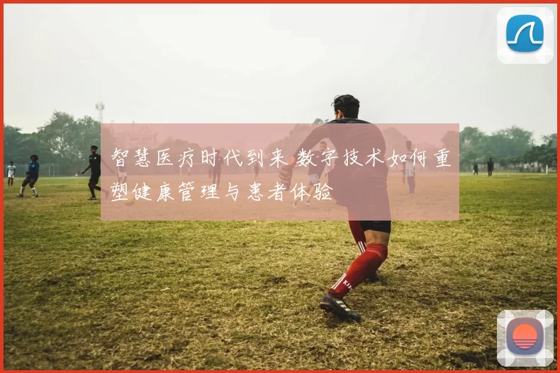 智慧医疗时代到来 数字技术如何重塑健康管理与患者体验