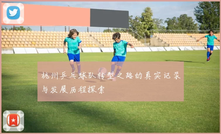 杭州乒乓球队转型之路的真实记录与发展历程探索