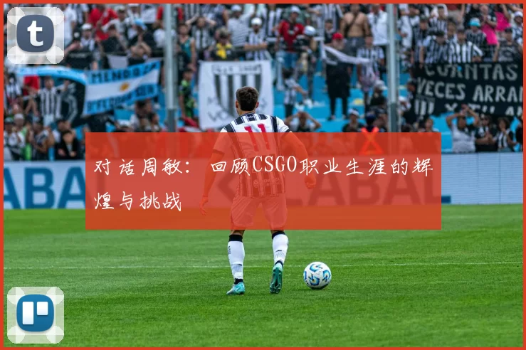 对话周敏：回顾CSGO职业生涯的辉煌与挑战