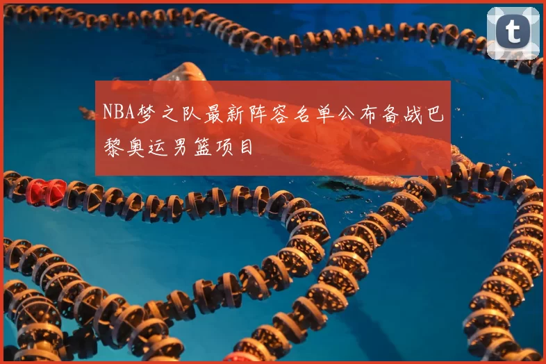 NBA梦之队最新阵容名单公布备战巴黎奥运男篮项目