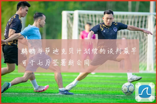 鹈鹕与萨迪克贝计划续约谈判最早可于七月签署新合同