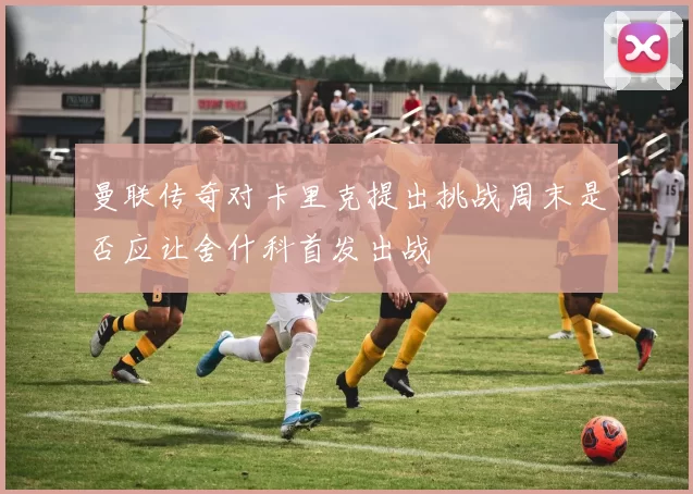 曼联传奇对卡里克提出挑战周末是否应让舍什科首发出战