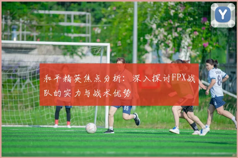 和平精英焦点分析:深入探讨FPX战队的实力与战术优势