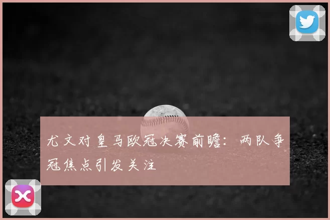 尤文对皇马欧冠决赛前瞻:两队争冠焦点引发关注