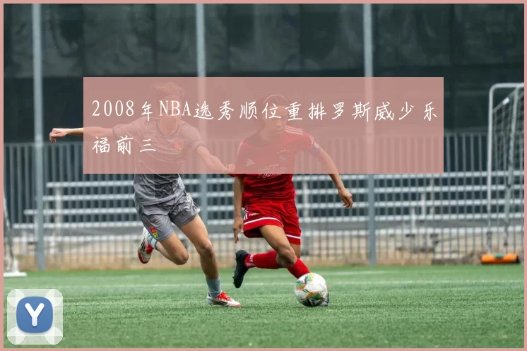 2008年NBA选秀顺位重排罗斯威少乐福前三