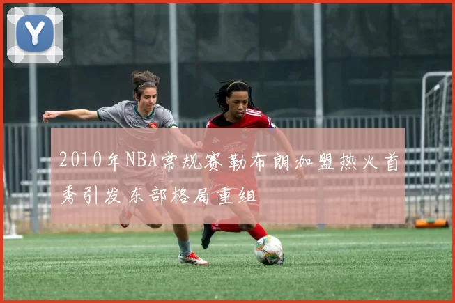 2010年NBA常规赛勒布朗加盟热火首秀引发东部格局重组