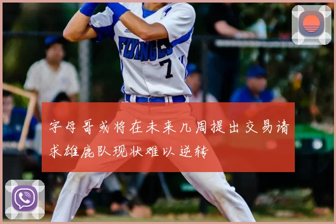 字母哥或将在未来几周提出交易请求雄鹿队现状难以逆转
