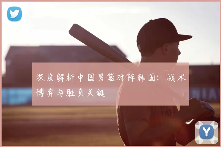 深度解析中国男篮对阵韩国：战术博弈与胜负关键