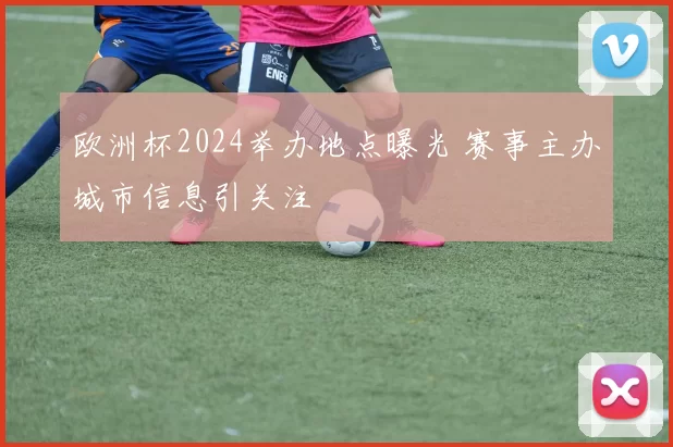 欧洲杯2024举办地点曝光 赛事主办城市信息引关注