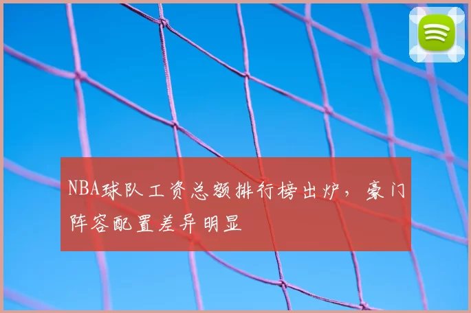 NBA球队工资总额排行榜出炉,豪门阵容配置差异明显