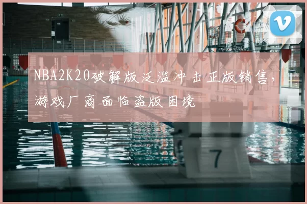 NBA2K20破解版泛滥冲击正版销售，游戏厂商面临盗版困境