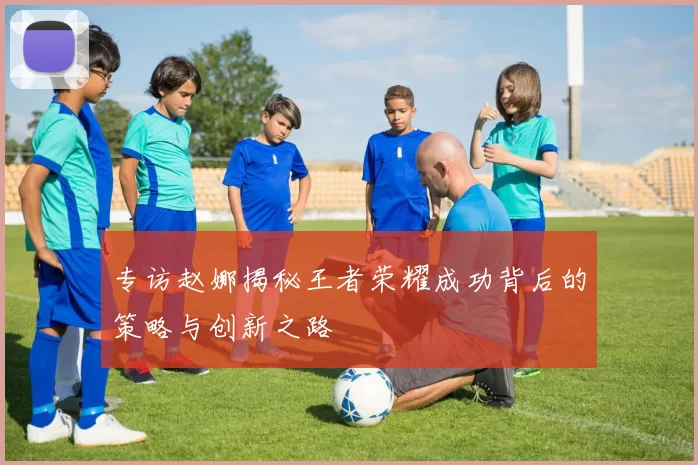 专访赵娜揭秘王者荣耀成功背后的策略与创新之路