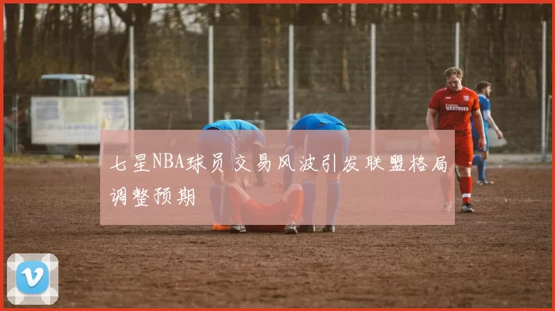 七星NBA球员交易风波引发联盟格局调整预期