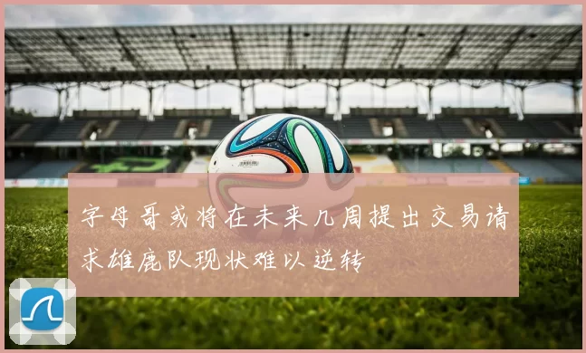 字母哥或将在未来几周提出交易请求雄鹿队现状难以逆转