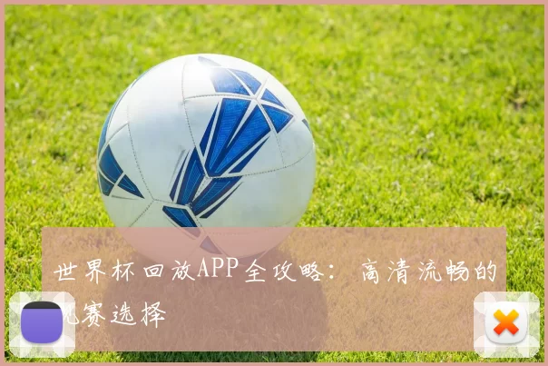 世界杯回放APP全攻略:高清流畅的观赛选择