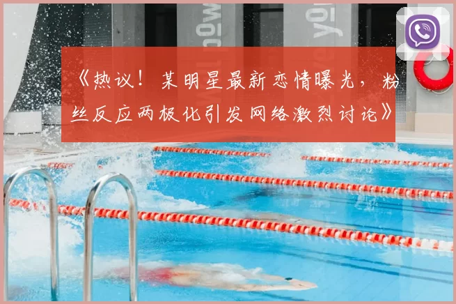 《热议！某明星最新恋情曝光，粉丝反应两极化引发网络激烈讨论》