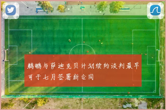 鹈鹕与萨迪克贝计划续约谈判最早可于七月签署新合同