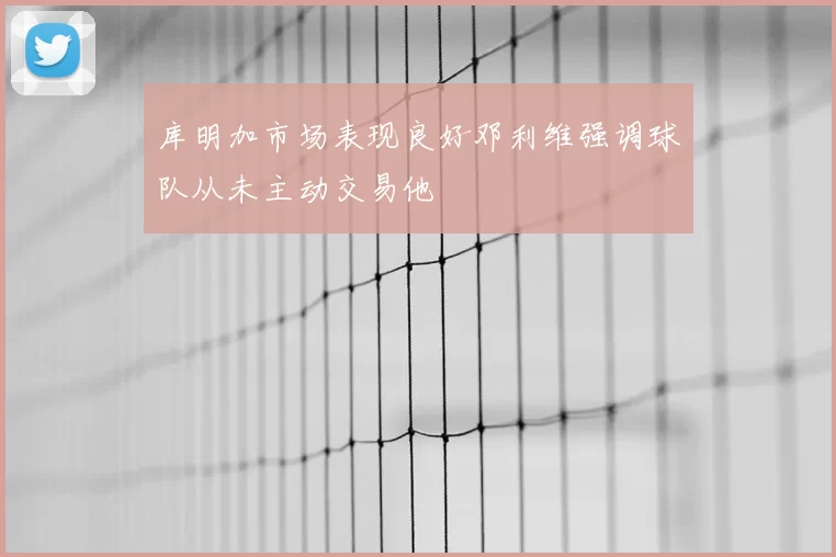 库明加市场表现良好邓利维强调球队从未主动交易他